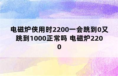 电磁炉侠用时2200一会跳到0又跳到1000正常吗 电磁炉2200